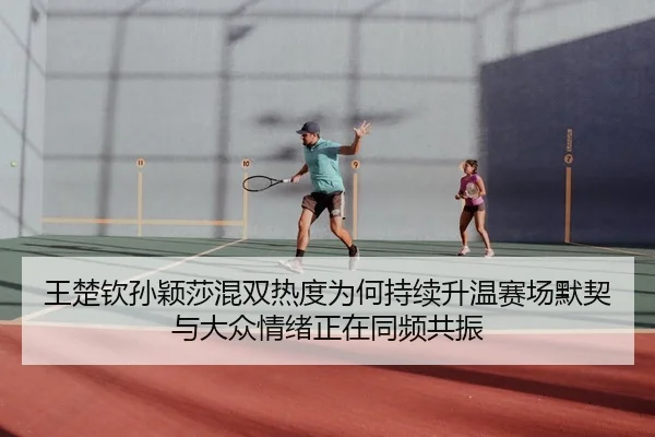 王楚钦孙颖莎混双热度为何持续升温赛场默契与大众情绪正在同频共振