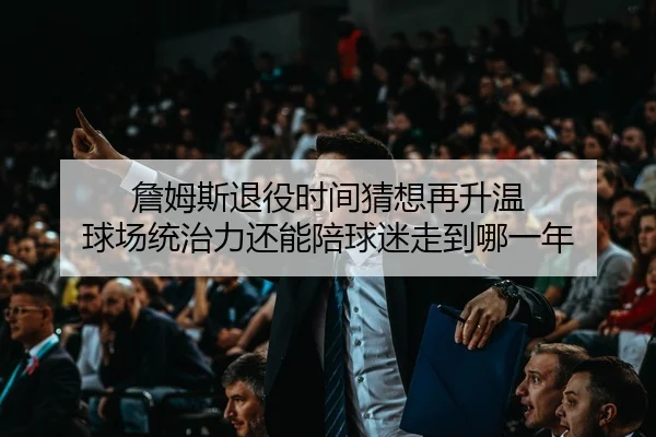 詹姆斯退役时间猜想再升温 球场统治力还能陪球迷走到哪一年