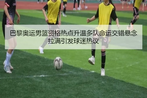 巴黎奥运男篮资格热点升温多队命运交错悬念拉满引发球迷热议